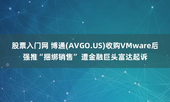 股票入门网 博通(AVGO.US)收购VMware后强推“捆绑销售” 遭金融巨头富达起诉