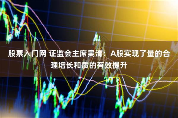 股票入门网 证监会主席吴清：A股实现了量的合理增长和质的有效提升