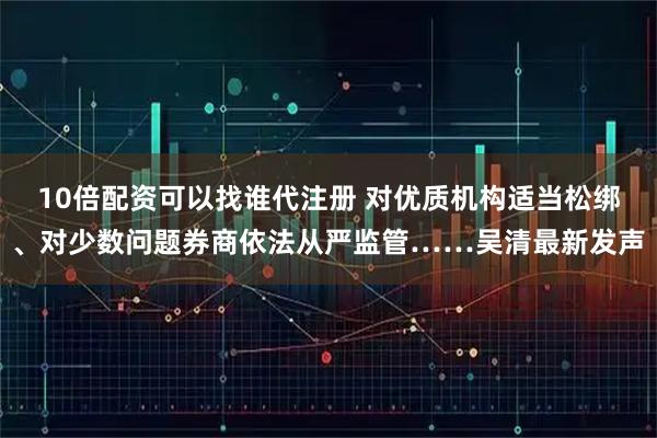 10倍配资可以找谁代注册 对优质机构适当松绑、对少数问题券商依法从严监管……吴清最新发声