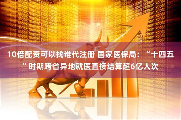 10倍配资可以找谁代注册 国家医保局：“十四五”时期跨省异地就医直接结算超6亿人次