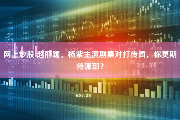 网上炒股 赵丽颖、杨紫主演剧集对打传闻，你更期待哪部？