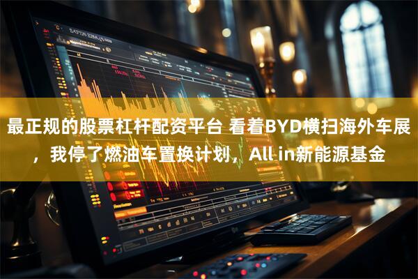 最正规的股票杠杆配资平台 看着BYD横扫海外车展，我停了燃油车置换计划，All in新能源基金