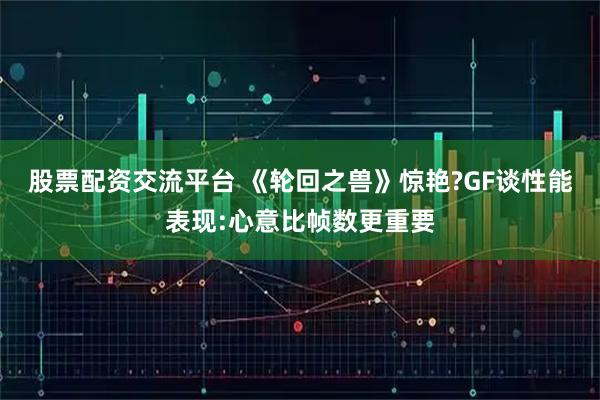股票配资交流平台 《轮回之兽》惊艳?GF谈性能表现:心意比帧数更重要