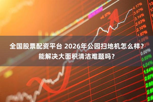 全国股票配资平台 2026年公园扫地机怎么样？能解决大面积清洁难题吗？