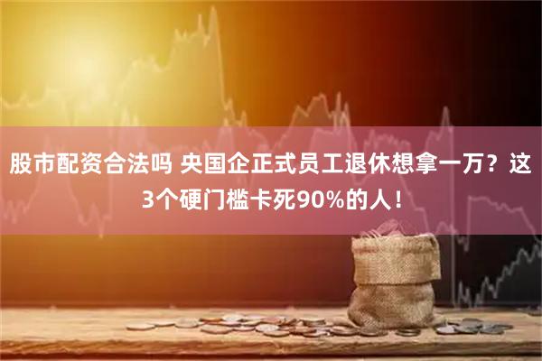 股市配资合法吗 央国企正式员工退休想拿一万？这3个硬门槛卡死90%的人！