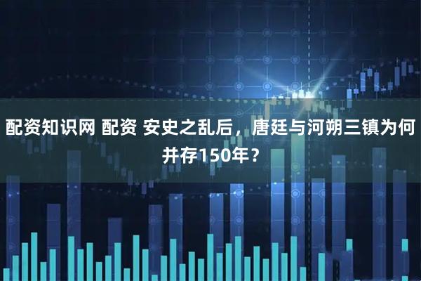 配资知识网 配资 安史之乱后，唐廷与河朔三镇为何并存150年？