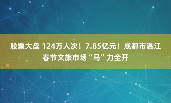 股票大盘 124万人次！7.85亿元！成都市温江春节文旅市场“马”力全开
