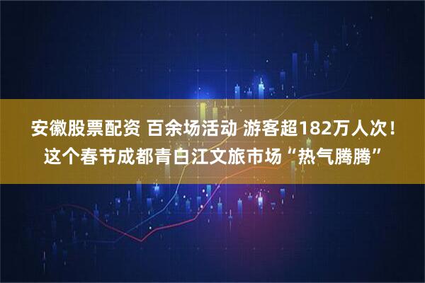 安徽股票配资 百余场活动 游客超182万人次！这个春节成都青白江文旅市场“热气腾腾”